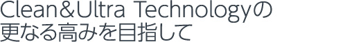 Clean＆Ultra Technologyの更なる高みを目指して