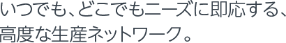 いつでも、どこでもニーズに即応する、高度な生産ネットワーク。