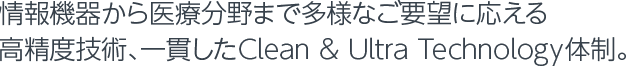 情報機器から医療分野まで多様なご要望に応える高精度技術、一貫したClean & Ultra Technology体制。